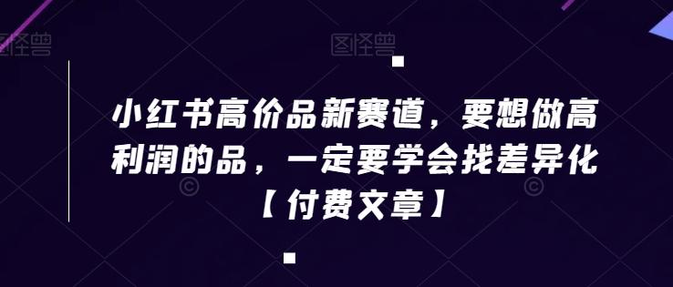 小红书高价品新赛道，要想做高利润的品，一定要学会找差异化【付费文章】-全有网创