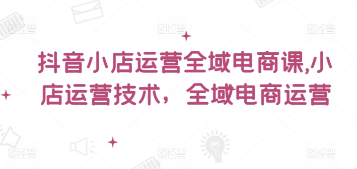 抖音小店运营全域电商课，​小店运营技术，全域电商运营-全有网创