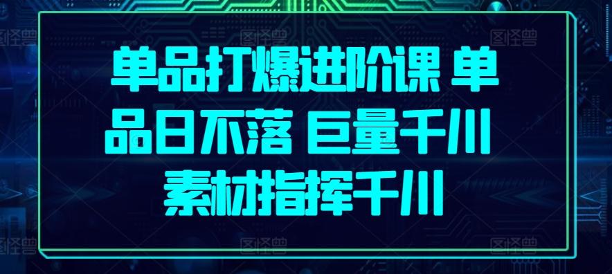 单品打爆进阶课 单品日不落 巨量千川 素材指挥千川-全有网创