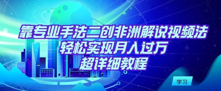 靠专业手法二创非洲解说视频玩法，轻松实现月入过万，超详细教程【揭秘】-全有网创
