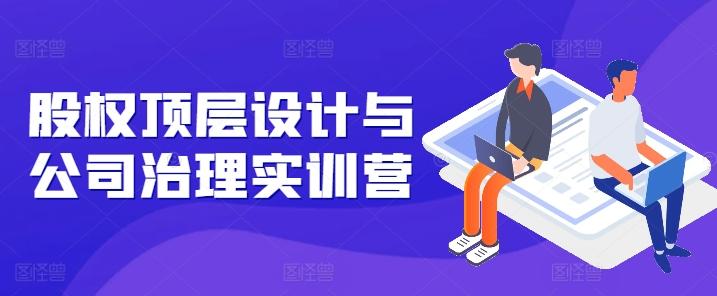 股权顶层设计与公司治理实训营，补全股权短板/守住控制权底线/熟悉4大注册信息/规避3大法律风险-全有网创