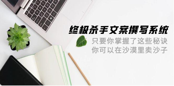 (9928期)终极 杀手文案-撰写系统 只要你掌握了这些秘诀 你可以在沙漠里卖沙子-42节-全有网创