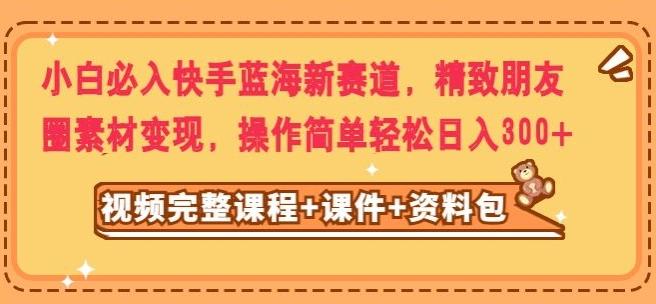 小白必入快手蓝海新赛道，精致朋友圈素材变现，操作简单轻松日入300-全有网创