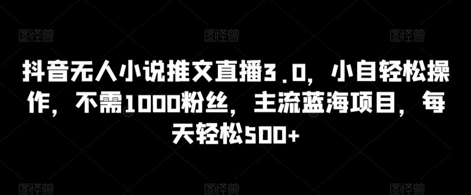 抖音无人小说推文直播3.0，小自轻松操作，不需1000粉丝，主流蓝海项目，每天轻松500+【揭秘】-全有网创