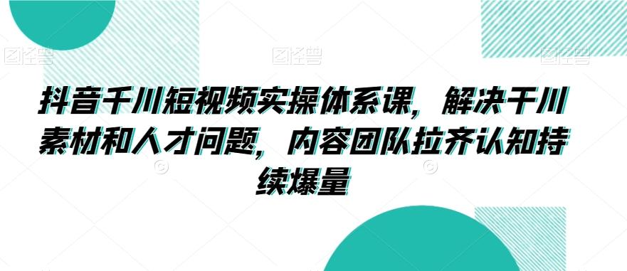抖音千川短视频实操体系课,解决干川素材和人才问题,内容团队拉齐认知持续爆量-全有网创