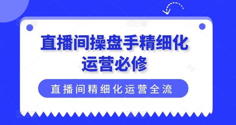 直播间操盘手精细化运营必修，直播间精细化运营全流程解读-全有网创