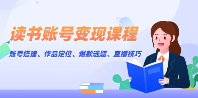 读书账号变现课程：账号搭建、作品定位、爆款选题、直播技巧-全有网创