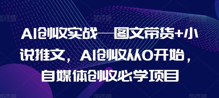 AI创收实战—图文带货+小说推文，AI创收从0开始，自媒体创收必学项目-全有网创
