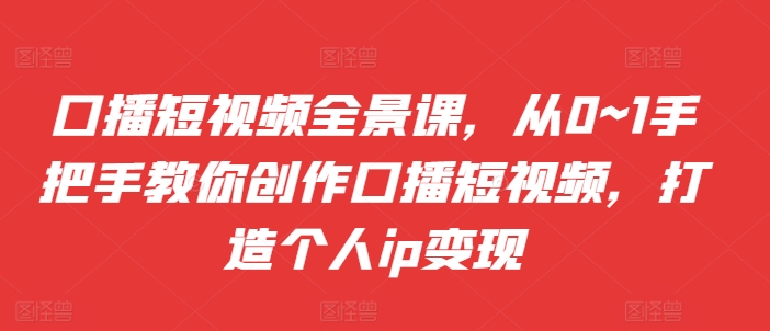 口播短视频全景课，​从0~1手把手教你创作口播短视频，打造个人ip变现-全有网创