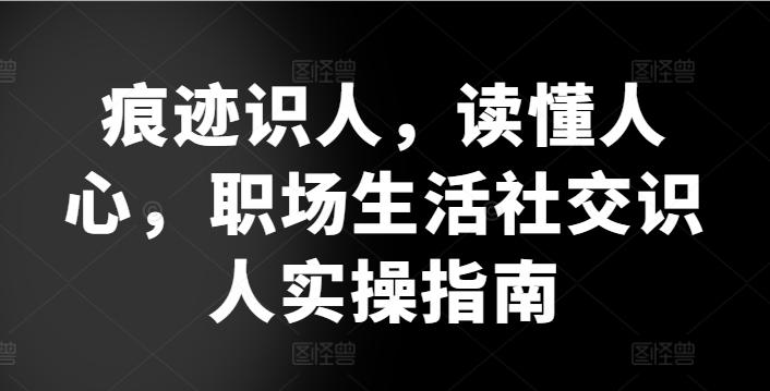 痕迹识人，读懂人心，​职场生活社交识人实操指南-全有网创