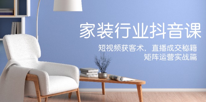 家装抖音课：短视频获客术，直播成交秘籍，矩阵运营实战篇-全有网创