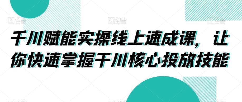 千川赋能实操线上速成课，让你快速掌握干川核心投放技能-全有网创