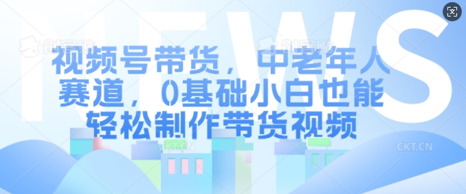 视频号带货，中老年人赛道，0基础小白也能轻松制作带货视频-全有网创