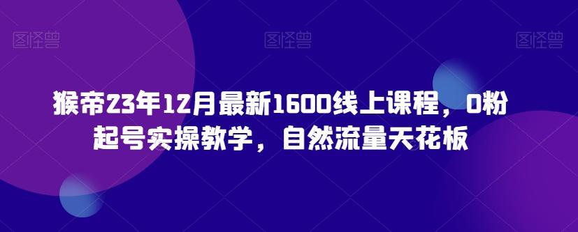猴帝23年12月最新1600线上课程，0粉起号实操教学，自然流量天花板-全有网创