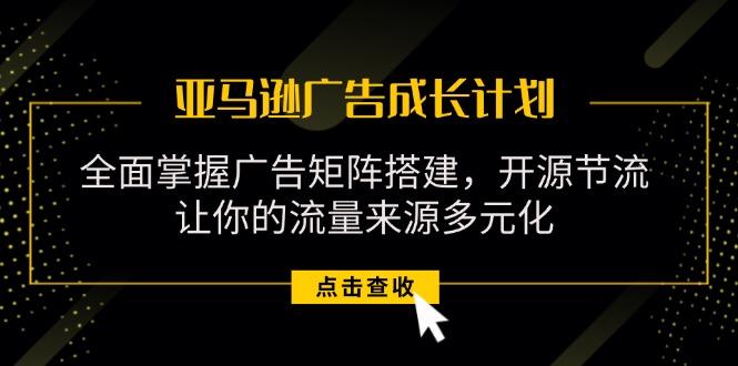 亚马逊-广告成长计划，掌握广告矩阵搭建/开源节流/流量来源多元化-全有网创