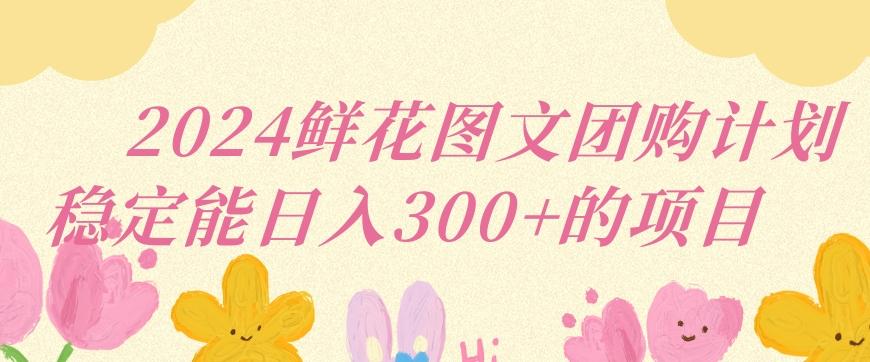 2024鲜花图文团购计划小白能稳定每日收入三位数的项目【揭秘】-全有网创