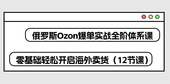 俄罗斯 Ozon-爆单实战全阶体系课，零基础轻松开启海外卖货(12节课-全有网创
