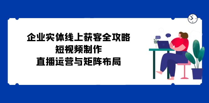 企业实体线上获客全攻略：短视频制作、直播运营与矩阵布局-全有网创