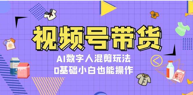 视频号带货，AI数字人混剪玩法，0基础小白也能操作-全有网创