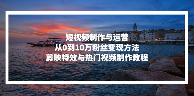 短视频制作与运营,从0到10万粉丝变现方法,剪映特效与热门视频制作教程-全有网创