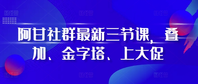 阿甘社群最新三节课，叠加、金字塔、上大促-全有网创