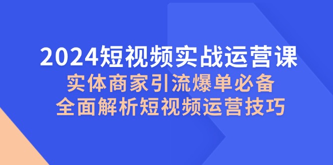 2024短视频实战运营课,实体商家引流爆单必备,全面解析短视频运营技巧-全有网创