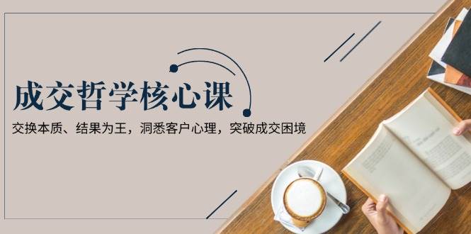 成交哲学课，交换本质、结果为王，洞悉客户心理，突破成交困境-全有网创