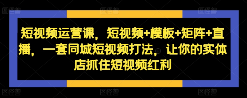 短视频运营课，短视频+模板+矩阵+直播，一套同城短视频打法，让你的实体店抓住短视频红利-全有网创