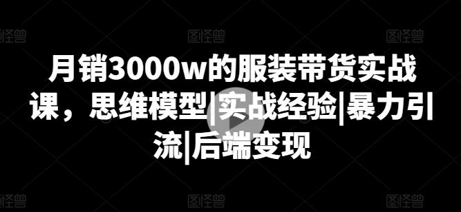 月销3000w的服装带货实战课，思维模型|实战经验|暴力引流|后端变现-全有网创