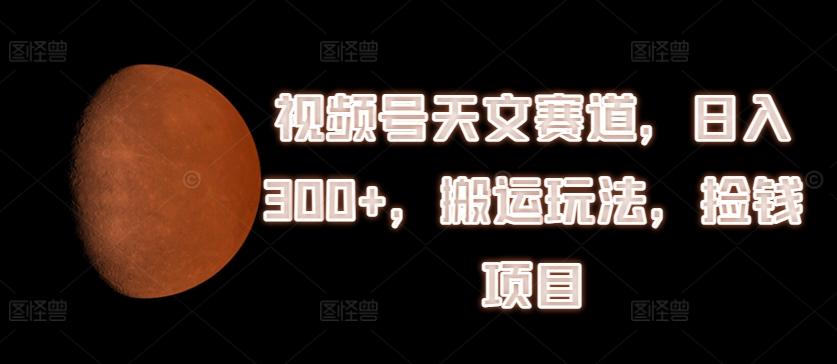 视频号天文赛道，日入300+，搬运玩法，捡钱项目【揭秘】-全有网创