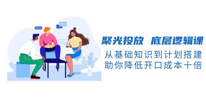 聚光投放底层逻辑课，从基础知识到计划搭建，助你降低开口成本十倍-全有网创