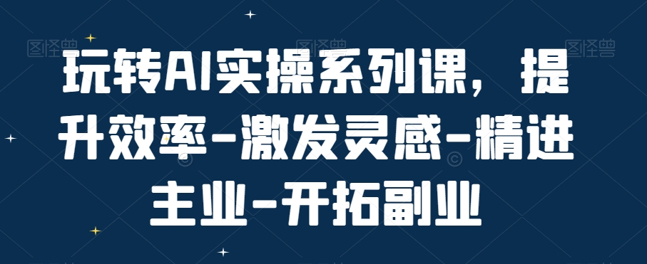 玩转AI实操系列课，提升效率-激发灵感-精进主业-开拓副业-全有网创