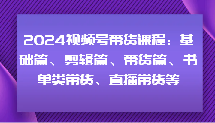 2024视频号带货课程：基础篇、剪辑篇、带货篇、书单类带货、直播带货等-全有网创