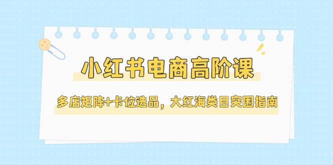 小红书电商高阶课，多店矩阵+卡位选品，大红海类目突围指南(更新5月)-全有网创