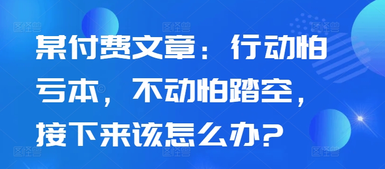 某付费文章：行动怕亏本，不动怕踏空，接下来该怎么办?-全有网创