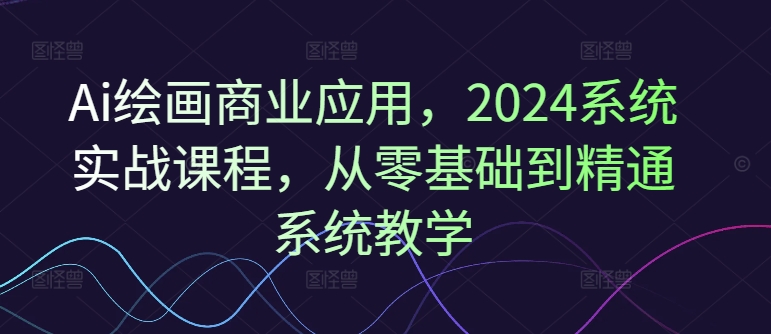 Ai绘画商业应用，2024系统实战课程，从零基础到精通系统教学-全有网创