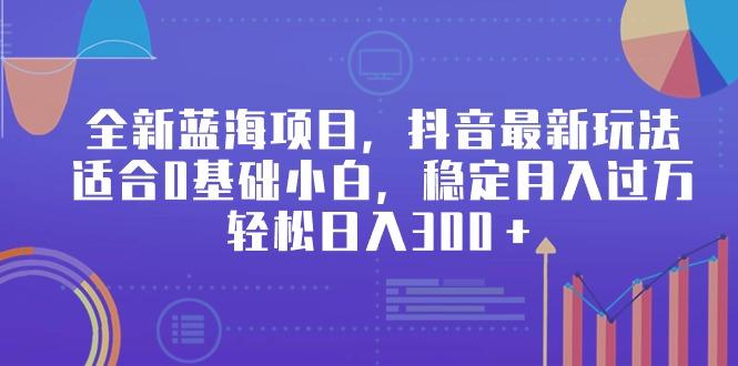 全新蓝海项目，抖音最新玩法，适合0基础小白，稳定月入过万，轻松日入300＋-全有网创