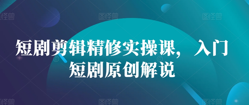 短剧剪辑精修实操课，入门短剧原创解说-全有网创