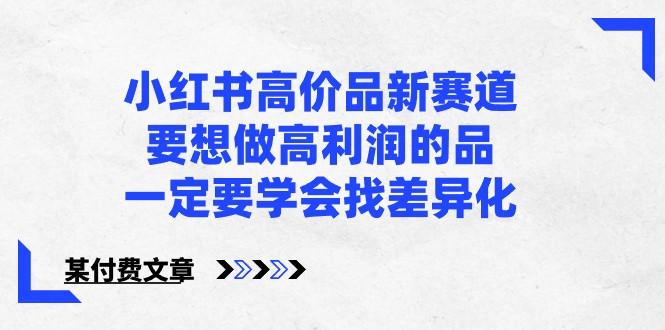 某公众号付费文章-小红书高价品新赛道，要想做高利润的品，一定要学会找差异化！-全有网创