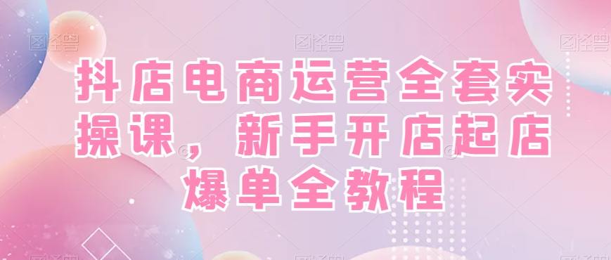 抖店电商运营全套实操课，新手开店起店爆单全教程-全有网创
