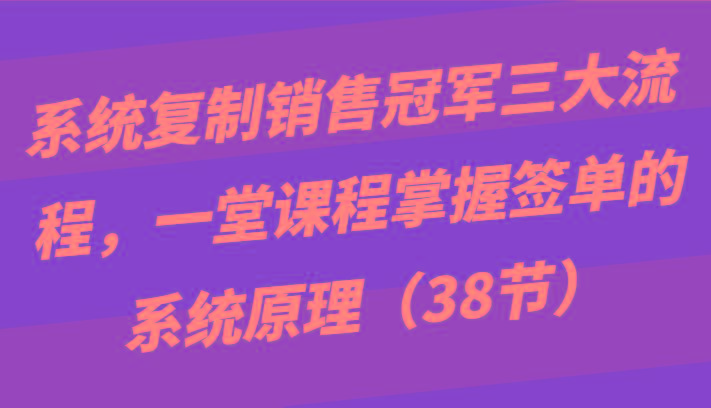 系统复制销售冠军三大流程，一堂课程掌握签单的系统原理(38节)-全有网创