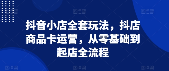 抖音小店全套玩法，抖店商品卡运营，从零基础到起店全流程-全有网创