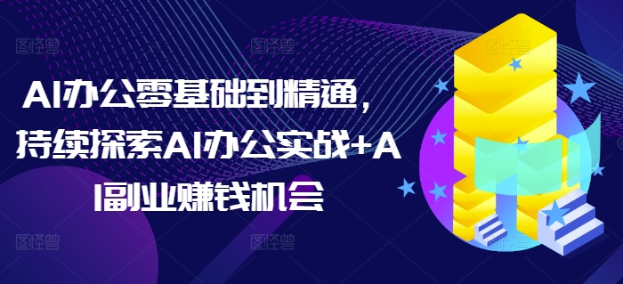 AI办公零基础到精通，持续探索AI办公实战+AI副业赚钱机会-全有网创