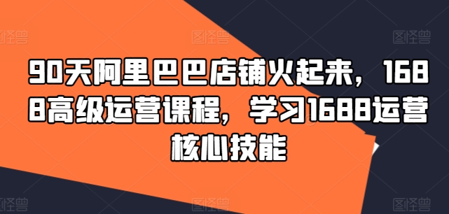 90天阿里巴巴店铺火起来，1688高级运营课程，学习1688运营核心技能-全有网创