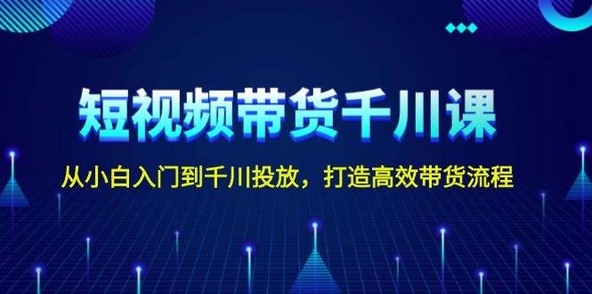 短视频带货千川课，从小白入门到千川投放，打造高效带货流程-全有网创