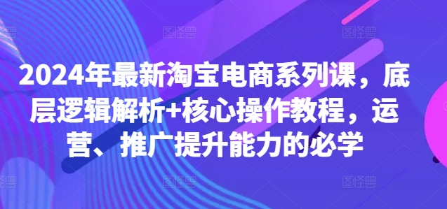 2024年最新淘宝电商系列课，底层逻辑解析+核心操作教程，运营、推广提升能力的必学-全有网创