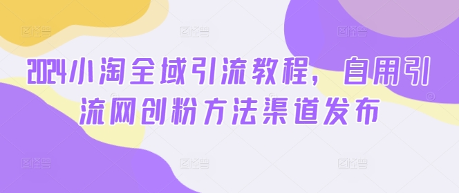 2024小淘全域引流教程，自用引流网创粉方法渠道发布-全有网创
