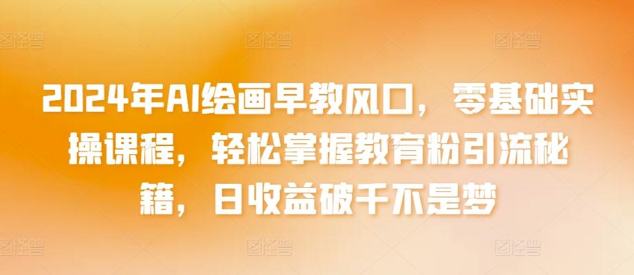 2024年AI绘画早教风口，零基础实操课程，轻松掌握教育粉引流秘籍，日收益破千不是梦【揭秘】-全有网创