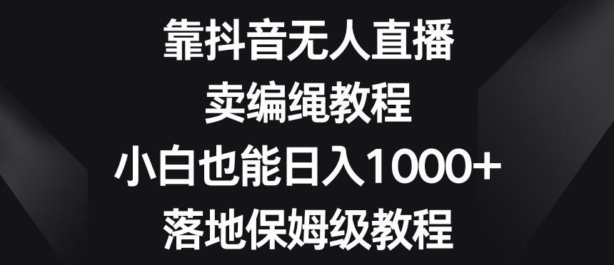靠抖音无人直播，卖编绳教程，小白也能日入1000+，落地保姆级教程【揭秘】-全有网创