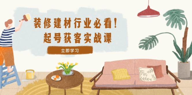装修-建材行业必看！起号获客实战课：精准定位+爆款视频+高效运营-全有网创